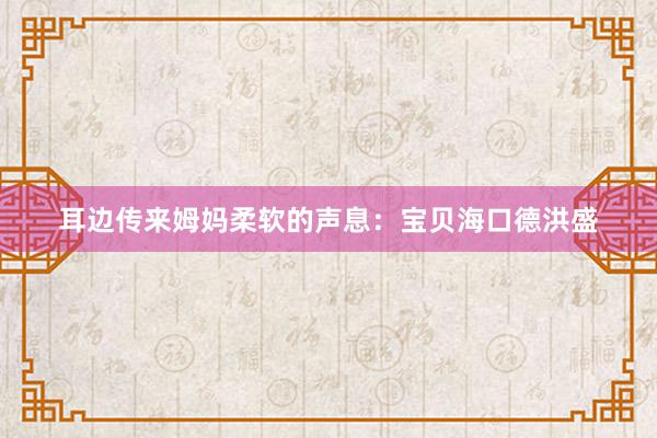 耳边传来姆妈柔软的声息:宝贝海口德洪盛